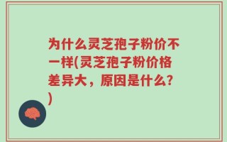 为什么灵芝孢子粉价不一样(灵芝孢子粉价格差异大，原因是什么？)