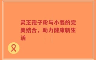 灵芝孢子粉与小姜的完美结合，助力健康新生活