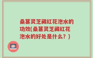 桑葚灵芝藏红花泡水的功效(桑葚灵芝藏红花泡水的好处是什么？)