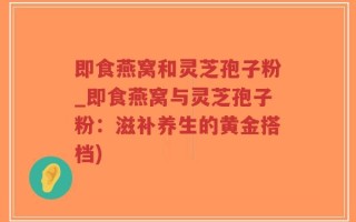 即食燕窝和灵芝孢子粉_即食燕窝与灵芝孢子粉：滋补养生的黄金搭档)