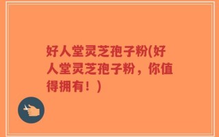 好人堂灵芝孢子粉(好人堂灵芝孢子粉，你值得拥有！)