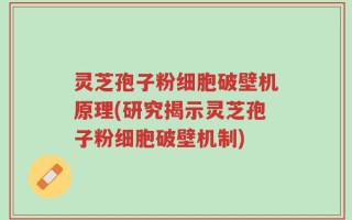 灵芝孢子粉细胞破壁机原理(研究揭示灵芝孢子粉细胞破壁机制)
