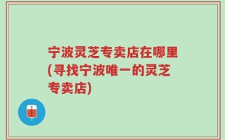 宁波灵芝专卖店在哪里(寻找宁波唯一的灵芝专卖店)