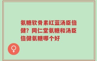 氨糖软骨素红蓝汤臣倍健？同仁堂氨糖和汤臣倍健氨糖哪个好