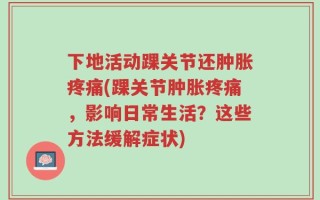 下地活动踝关节还肿胀疼痛(踝关节肿胀疼痛，影响日常生活？这些方法缓解症状)