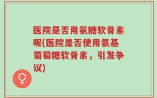 医院是否用氨糖软骨素呢(医院是否使用氨基葡萄糖软骨素，引发争议)