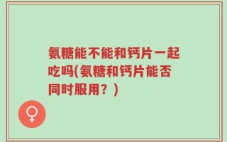 氨糖能不能和钙片一起吃吗(氨糖和钙片能否同时服用？)