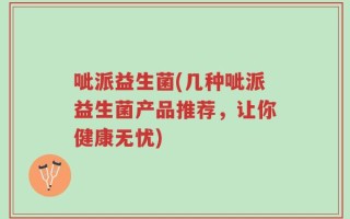 呲派益生菌(几种呲派益生菌产品推荐，让你健康无忧)