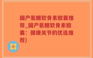 国产氨糖软骨素胶囊推荐_国产氨糖软骨素胶囊：健康关节的优选推荐)