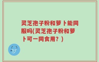 灵芝孢子粉和萝卜能同服吗(灵芝孢子粉和萝卜可一同食用？)