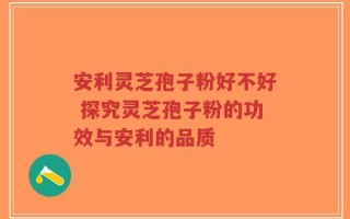 安利灵芝孢子粉好不好 探究灵芝孢子粉的功效与安利的品质