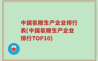 中国氨糖生产企业排行表(中国氨糖生产企业排行TOP10)