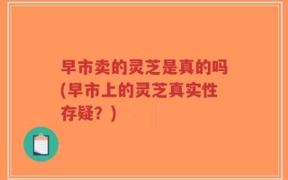 早市卖的灵芝是真的吗(早市上的灵芝真实性存疑？)