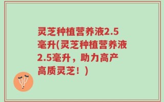 灵芝种植营养液2.5毫升(灵芝种植营养液2.5毫升，助力高产高质灵芝！)
