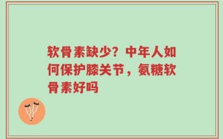 软骨素缺少？中年人如何保护膝关节，氨糖软骨素好吗