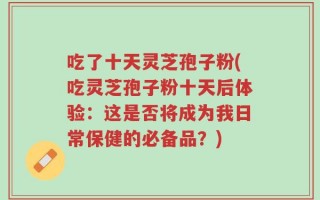 吃了十天灵芝孢子粉(吃灵芝孢子粉十天后体验：这是否将成为我日常保健的必备品？)