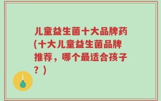 儿童益生菌十大品牌药(十大儿童益生菌品牌推荐，哪个最适合孩子？)
