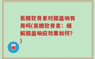 氨糖软骨素对膝盖响有用吗(氨糖软骨素：缓解膝盖响应效果如何？)