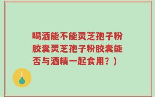 喝酒能不能灵芝孢子粉胶囊灵芝孢子粉胶囊能否与酒精一起食用？)