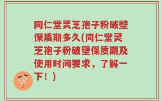 同仁堂灵芝孢子粉破壁保质期多久(同仁堂灵芝孢子粉破壁保质期及使用时间要求，了解一下！)