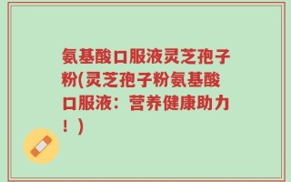 氨基酸口服液灵芝孢子粉(灵芝孢子粉氨基酸口服液：营养健康助力！)