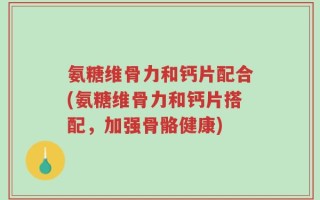 氨糖维骨力和钙片配合(氨糖维骨力和钙片搭配，加强骨骼健康)