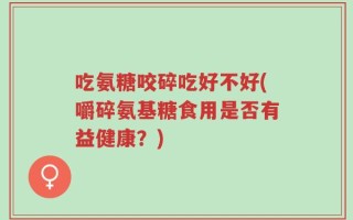 吃氨糖咬碎吃好不好(嚼碎氨基糖食用是否有益健康？)