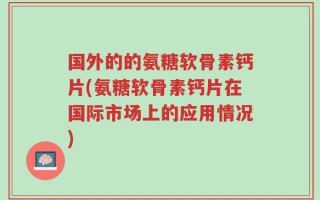 国外的的氨糖软骨素钙片(氨糖软骨素钙片在国际市场上的应用情况)