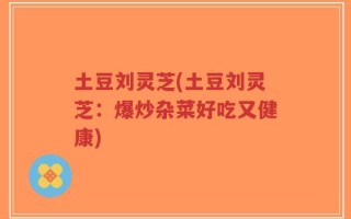土豆刘灵芝(土豆刘灵芝：爆炒杂菜好吃又健康)