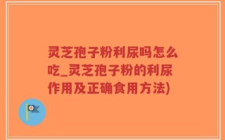 灵芝孢子粉利尿吗怎么吃_灵芝孢子粉的利尿作用及正确食用方法)