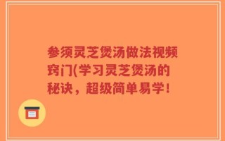 参须灵芝煲汤做法视频窍门(学习灵芝煲汤的秘诀，超级简单易学！