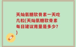 天灿氨糖软骨素一天吃几粒(天灿氨糖软骨素每日建议用量是多少？)