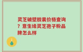 灵芝破壁胶囊价格查询？意生缘灵芝孢子粉品牌怎么样