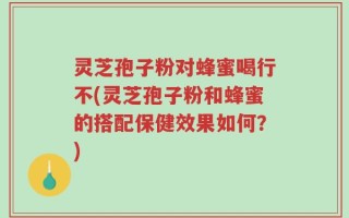 灵芝孢子粉对蜂蜜喝行不(灵芝孢子粉和蜂蜜的搭配保健效果如何？)