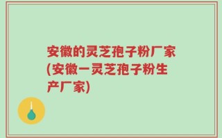 安徽的灵芝孢子粉厂家(安徽一灵芝孢子粉生产厂家)