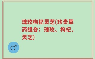 瑰玫枸杞灵芝(珍贵草药组合：瑰玫、枸杞、灵芝)