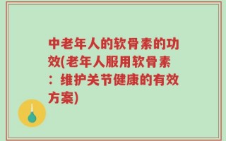 中老年人的软骨素的功效(老年人服用软骨素：维护关节健康的有效方案)