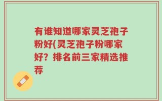 有谁知道哪家灵芝孢子粉好(灵芝孢子粉哪家好？排名前三家精选推荐