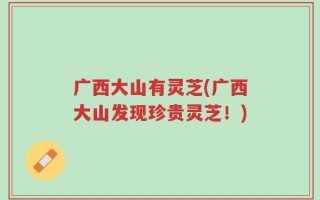 广西大山有灵芝(广西大山发现珍贵灵芝！)
