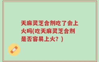 天麻灵芝合剂吃了会上火吗(吃天麻灵芝合剂是否容易上火？)