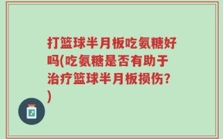 打篮球半月板吃氨糖好吗(吃氨糖是否有助于治疗篮球半月板损伤？)