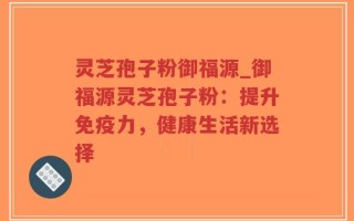 灵芝孢子粉御福源_御福源灵芝孢子粉：提升免疫力，健康生活新选择