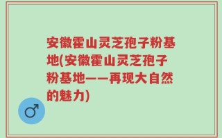 安徽霍山灵芝孢子粉基地(安徽霍山灵芝孢子粉基地——再现大自然的魅力)