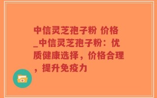 中信灵芝孢子粉 价格_中信灵芝孢子粉：优质健康选择，价格合理，提升免疫力