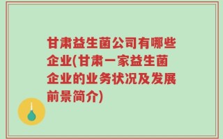 甘肃益生菌公司有哪些企业(甘肃一家益生菌企业的业务状况及发展前景简介)
