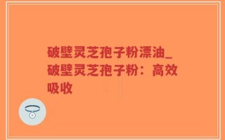破壁灵芝孢子粉漂油_破壁灵芝孢子粉：高效吸收