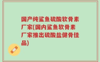 国产纯鲨鱼硫酸软骨素厂家(国内鲨鱼软骨素厂家推出硫酸盐健骨佳品)