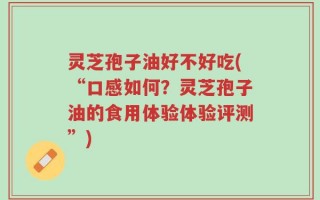 灵芝孢子油好不好吃(“口感如何？灵芝孢子油的食用体验体验评测”)