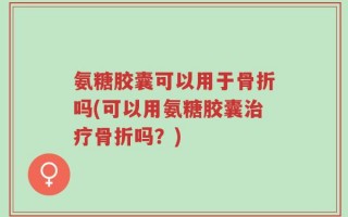 氨糖胶囊可以用于骨折吗(可以用氨糖胶囊治疗骨折吗？)