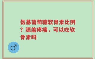 氨基葡萄糖软骨素比例？膝盖疼痛，可以吃软骨素吗